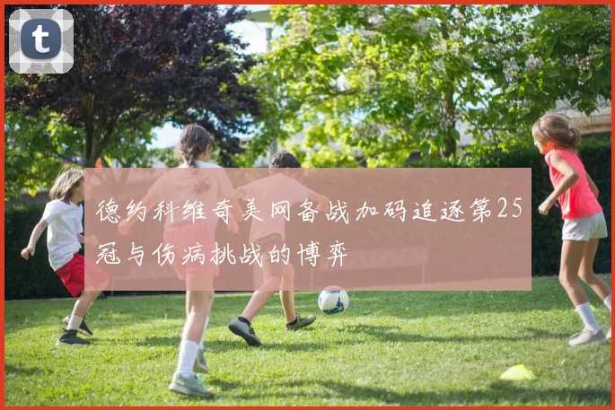 德约科维奇美网备战加码追逐第25冠与伤病挑战的博弈