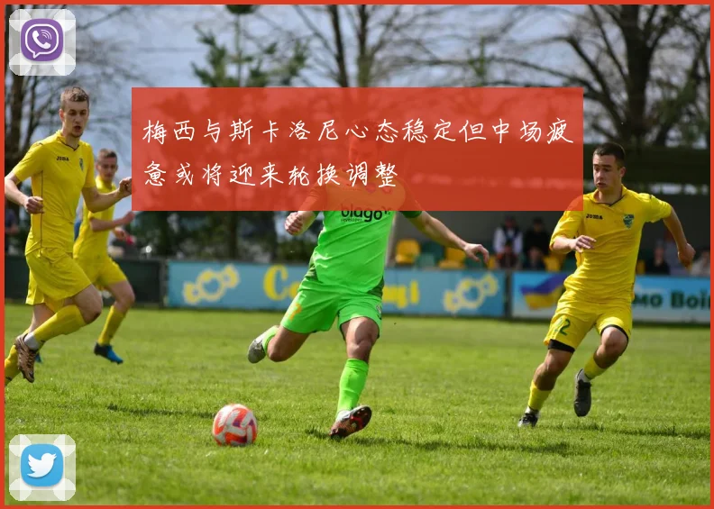梅西与斯卡洛尼心态稳定但中场疲惫或将迎来轮换调整