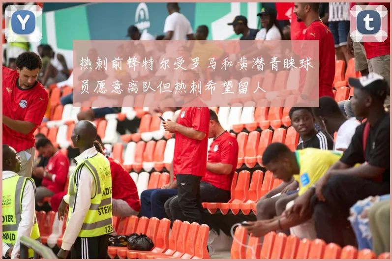 热刺前锋特尔受罗马和黄潜青睐球员愿意离队但热刺希望留人