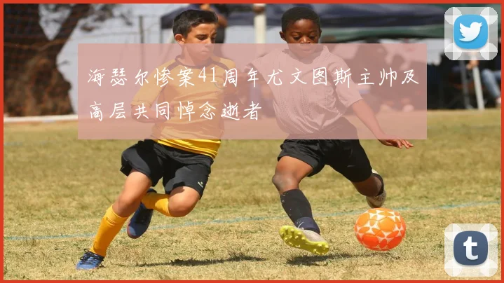 海瑟尔惨案41周年尤文图斯主帅及高层共同悼念逝者