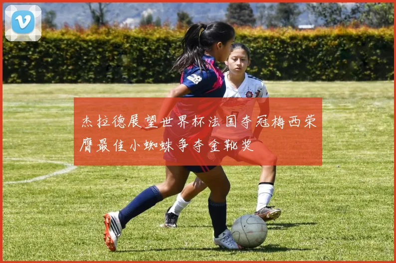 杰拉德展望世界杯法国夺冠梅西荣膺最佳小蜘蛛争夺金靴奖