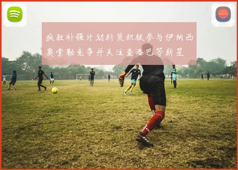疯狂补强计划科莫积极参与伊纳西奥索勒竞争并关注查洛巴等新星