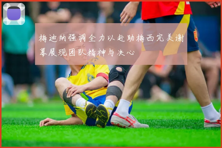梅迪纳强调全力以赴助梅西完美谢幕展现团队精神与决心