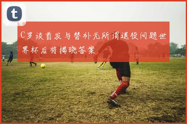C罗谈首发与替补无所谓退役问题世界杯后将揭晓答案