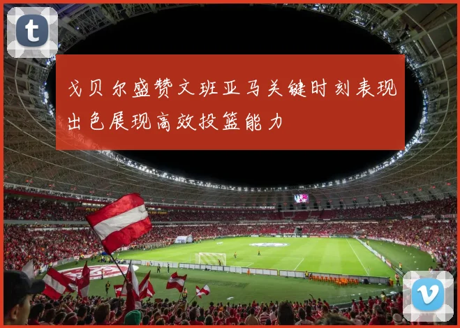 戈贝尔盛赞文班亚马关键时刻表现出色展现高效投篮能力