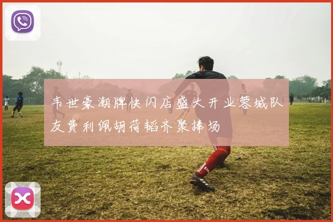 韦世豪潮牌快闪店盛大开业蓉城队友费利佩胡荷韬齐聚捧场