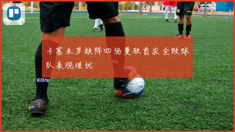卡塞米罗缺阵四场曼联首发全败球队表现堪忧