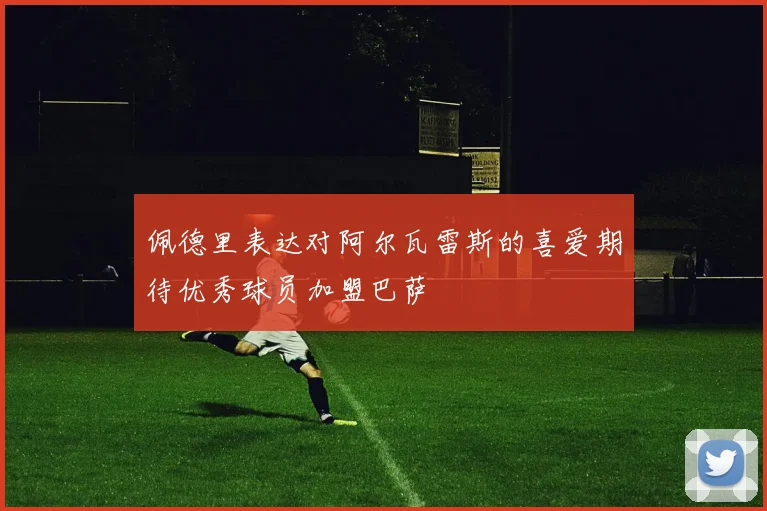 佩德里表达对阿尔瓦雷斯的喜爱期待优秀球员加盟巴萨