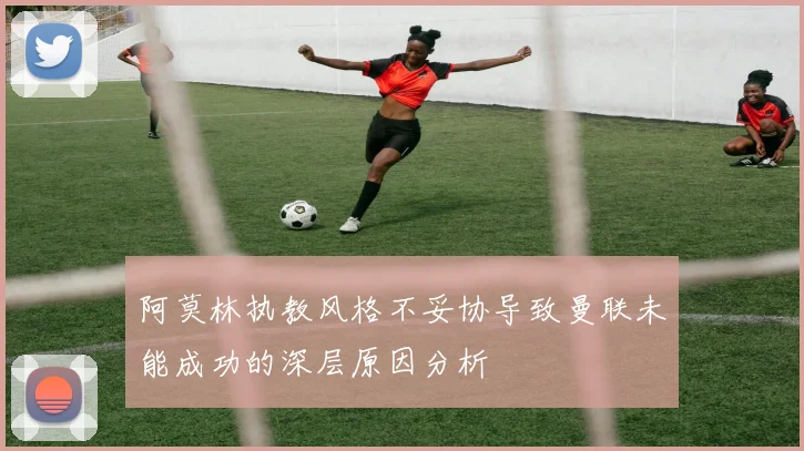 阿莫林执教风格不妥协导致曼联未能成功的深层原因分析