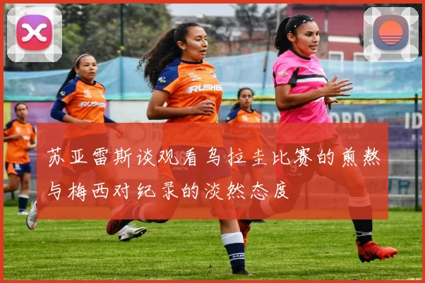 苏亚雷斯谈观看乌拉圭比赛的煎熬与梅西对纪录的淡然态度