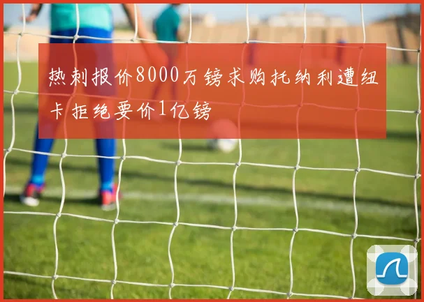 热刺报价8000万镑求购托纳利遭纽卡拒绝要价1亿镑