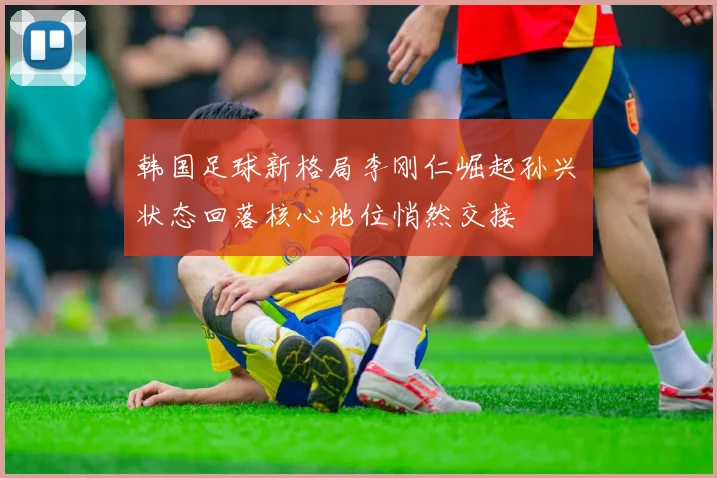 韩国足球新格局李刚仁崛起孙兴慜状态回落核心地位悄然交接