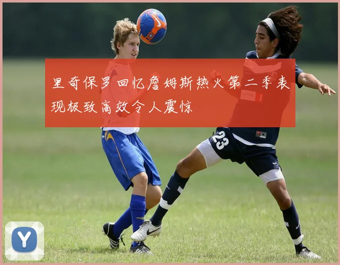 里奇保罗回忆詹姆斯热火第二季表现极致高效令人震惊