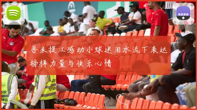 吾米提江感动小球迷泪水流下表达榜样力量与快乐心情