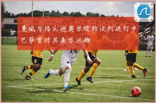 曼城与格瓦迪奥尔续约谈判进行中巴萨曾对其表示兴趣