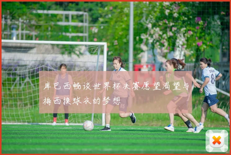 库巴西畅谈世界杯决赛愿望渴望与梅西换球衣的梦想