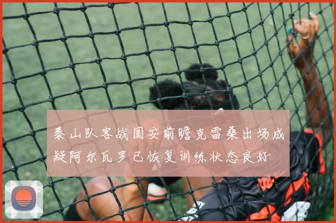 泰山队客战国安前瞻克雷桑出场成疑阿尔瓦罗已恢复训练状态良好