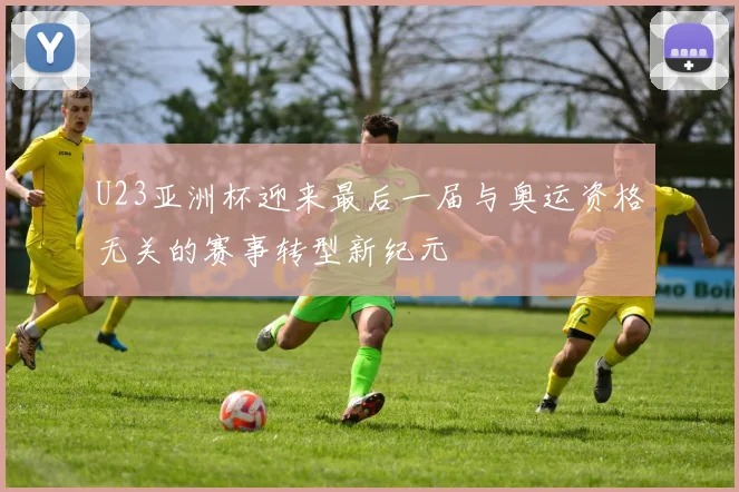U23亚洲杯迎来最后一届与奥运资格无关的赛事转型新纪元
