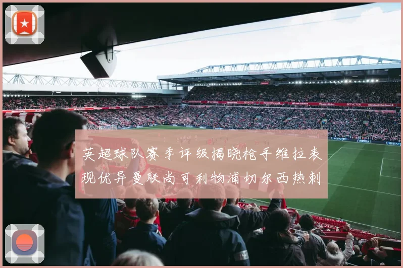 英超球队赛季评级揭晓枪手维拉表现优异曼联尚可利物浦切尔西热刺需努力