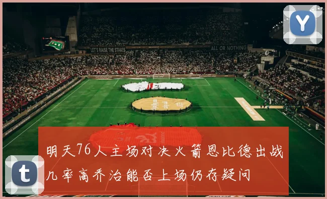 明天76人主场对决火箭恩比德出战几率高乔治能否上场仍存疑问