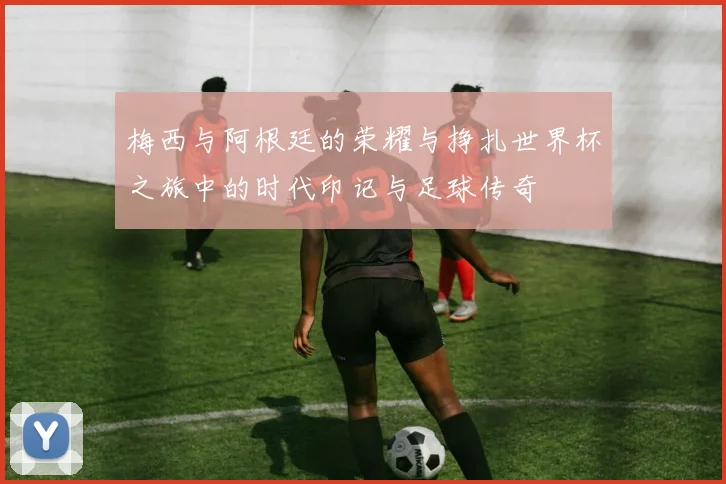 梅西与阿根廷的荣耀与挣扎世界杯之旅中的时代印记与足球传奇