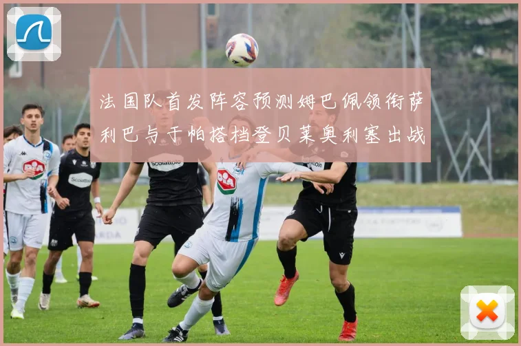 法国队首发阵容预测姆巴佩领衔萨利巴与于帕搭档登贝莱奥利塞出战