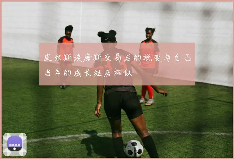 皮尔斯谈唐斯交易后的蜕变与自己当年的成长经历相似