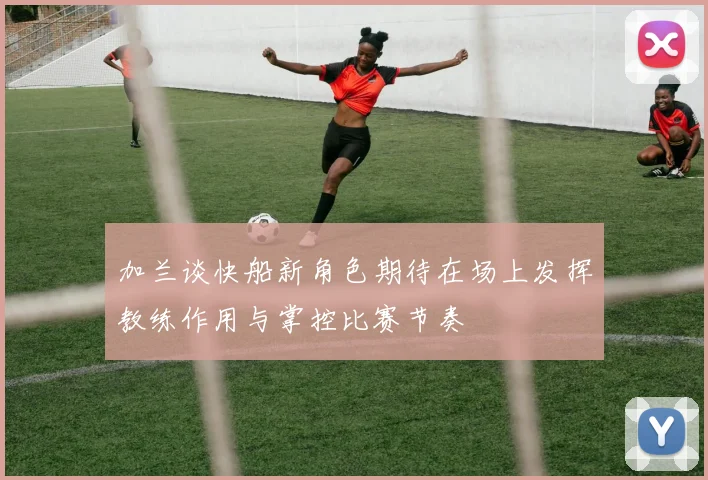 加兰谈快船新角色期待在场上发挥教练作用与掌控比赛节奏