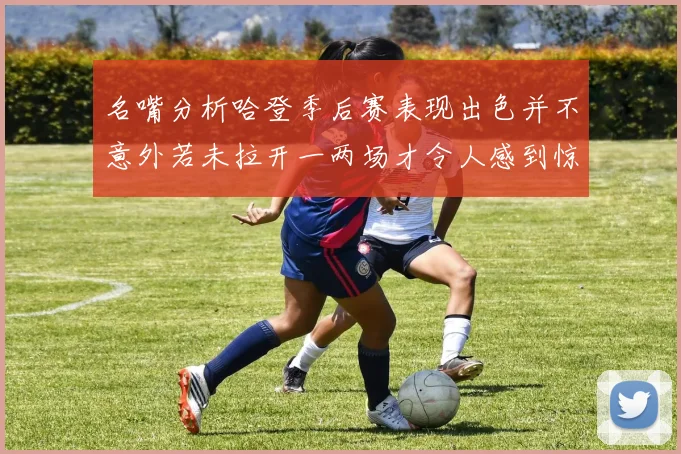 名嘴分析哈登季后赛表现出色并不意外若未拉开一两场才令人感到惊讶