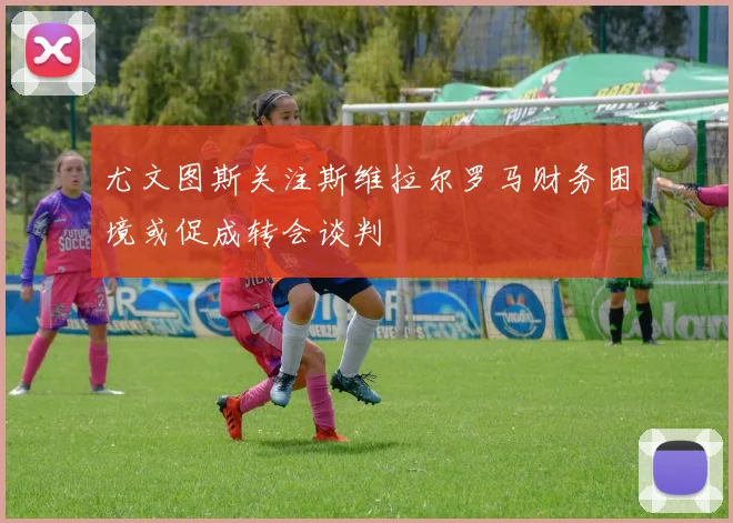 尤文图斯关注斯维拉尔罗马财务困境或促成转会谈判